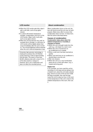 Page 104104VQT4C31
≥When the LCD monitor gets dirty, wipe it 
with a soft cloth, such as eye glass 
cleaner.
≥ In a place with drastic temperature 
changes, condensation may form on the 
LCD monitor. Wipe it with a soft cloth, 
such as eye glass cleaner.
≥ When the unit has become very cold, for 
example due to storage in a cold area, its 
LCD monitor will be slightly darker than 
usual immediately after the unit is turned 
on. The normal brightness will be restored 
when the unit’s internal temperature rises....