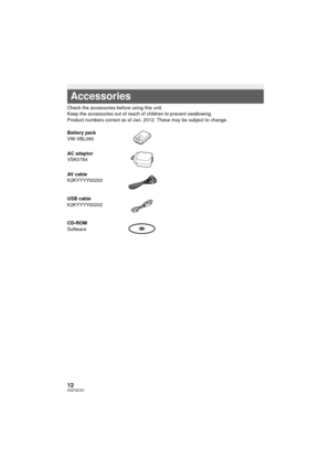 Page 1212VQT4C31
 
Check the accessories before using this unit.
Keep the accessories out of reach of children to prevent swallowing.
Product numbers correct as of Jan. 2012. These may be subject to change.
Accessories
Battery pack
VW-VBL090
AC adaptor
VSK0784
AV cable
K2KYYYY00203
USB cable
K2KYYYY00202
CD-ROM
Software
HC-V10&V10M&V11MP9_PC_PU_VQT4C31_mst.book  12 ページ  ２０１２年１月１３日　金曜日　午後８時２分 