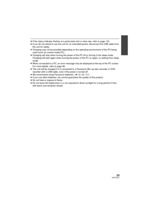 Page 2323VQT4C31
≥If the status indicator flashes at a particularly fast or slow rate, refer to page 103.
≥ If you do not intend to use the unit for an extended period, disconnect the USB cable from 
the unit for safety.
≥ Charging may not be possible depending on the  operating environment of the PC being 
used (such as custom-made PC).
≥ Charging will stop when turning the power of  the PC off or forcing it into sleep mode. 
Charging will start again when turning the powe r of the PC on again, or waking from...