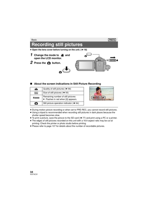 Page 3434VQT4C31
≥Open the lens cover before turning on the unit. ( l18)
1Change the mode to   and 
open the LCD monitor.
2Press the   button.
∫ About the screen indications in Still Picture Recording
≥During motion picture recording or when set to PRE-REC, you cannot record still pictures.
≥ Using a tripod is recommended when recording still pictures in dark places because the 
shutter speed becomes slow.
≥ To print a picture, save the picture to the SD card ( l77) and print using a PC or a printer.
≥ The...