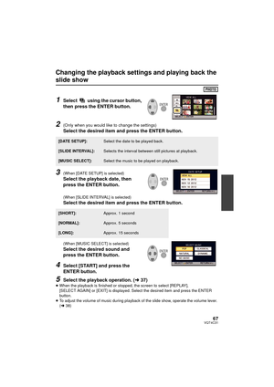 Page 6767VQT4C31
Changing the playback settings and playing back the 
slide show
1Select   using the cursor button, 
then press the ENTER button.
2(Only when you would like to change the settings)
Select the desired item and press the ENTER button.
3(When [DATE SETUP] is selected)
Select the playback date, then 
press the ENTER button.
(When [SLIDE INTERVAL] is selected)
Select the desired item and press the ENTER button.
(When [MUSIC SELECT] is selected)
Select the desired sound and 
press the ENTER button....