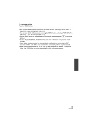 Page 6969VQT4C31
To complete editingPress the MENU button.
≥You can also delete scenes by pressing the MENU button, selecting [EDIT SCENE]  # 
[DELETE]  # [ALL SCENES] or [SELECT].
≥ You can also delete still pictures by pressing the MENU button, selecting [PICT. SETUP]  # 
[DELETE]  # [ALL SCENES] or [SELECT].
≥ Scenes which cannot be played back (the thumbnails are displayed as  ) cannot be 
deleted.
≥ In case of [ALL SCENES], the deletion may take time if there are many scenes or still 
pictures.
≥ If you...