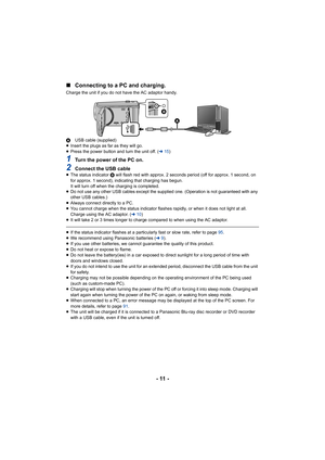 Page 11- 11 -
∫
Connecting to a PC and charging.
Charge the unit if you do not have the AC adaptor handy.
A USB cable (supplied)
≥ Insert the plugs as far as they will go.
≥ Press the power button and turn the unit off. ( l15)
1Turn the power of the PC on.
2Connect the USB cable≥The status indicator  B will flash red with approx. 2 seconds period (off for approx. 1 second, on 
for approx. 1 second), indicating that charging has begun.
It will turn off when the charging is completed.
≥ Do not use any other USB...