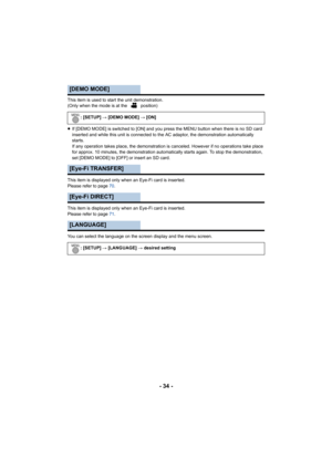 Page 34- 34 -
This item is used to start the unit demonstration.
(Only when the mode is at the   position)
≥If [DEMO MODE] is switched to [ON] and you press the MENU button when there is no SD card 
inserted and while this unit is connected to the AC adaptor, the demonstration automatically 
starts.
If any operation takes place, the demonstration is canceled. However if no operations take place 
for approx. 10 minutes, the demonstration automatically starts again. To stop the demonstration, 
set [DEMO MODE] to...