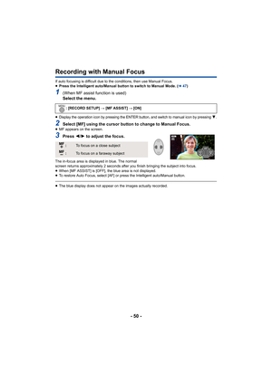 Page 50- 50 -
Recording with Manual Focus
If auto focusing is difficult due to the conditions, then use Manual Focus.
≥Press the Intelligent auto/Manual button to switch to Manual Mode. ( l47)
1(When MF assist function is used)
Select the menu.
≥Display the operation icon by pressing the ENTER button, and switch to manual icon by pressing 4.
2Select [MF] using the cursor button to change to Manual Focus.≥MF appears on the screen.
3Press  2/1 to adjust the focus.
The in-focus area is displayed in blue. The...