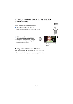 Page 53- 53 -
Zooming in on a still picture during playback 
(Playback zoom)
You can zoom in on still pictures during playback.
1Move the zoom lever to  side.≥You can zoom to a maximum of 4 a. (1 k #  2k  #  4k )
2Shift the position of the zoomed 
portion using the cursor button.
≥ The location of the zoom displays for about 
1 second when zooming in (zooming out) or 
moving the displayed location.
Zooming out from the zoomed still pictureMove the zoom lever to  side to zoom out. (4 k #  2k  #  1k )
≥ The more...