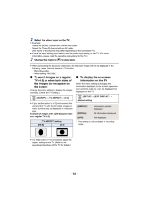 Page 62- 62 -
2Select the video input on the TV.≥Example:
Select the [HDMI] channel with a HDMI mini cable.
Select the [Video 2] channel with an AV cable.
(The name of the channel may differ depending on the connected TV.)
≥ Check the input setting (input switch) and the audio input setting on the TV. (For more 
information, please read the operating instructions for the TV.)
3Change the mode to to play back.
≥When connecting the device to a television, the television image will not be displayed in the...