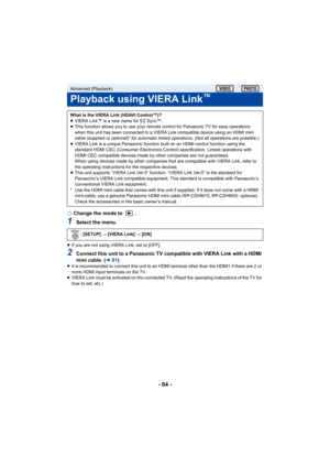 Page 64- 64 -
¬Change the mode to  .
1Select the menu.
≥If you are not using VIERA Link, set to [OFF].
2Connect this unit to a Panasonic TV compatible with VIERA Link with a HDMI 
mini cable. ( l61)
≥It is recommended to connect this unit to an HDMI terminal other than the HDMI1 if there are 2 or 
more HDMI input terminals on the TV.
≥ VIERA Link must be activated on the connected TV. (Read the operating instructions of the TV for 
how to set, etc.)
Advanced (Playback)
Playback using VIERA Link™
What is the...