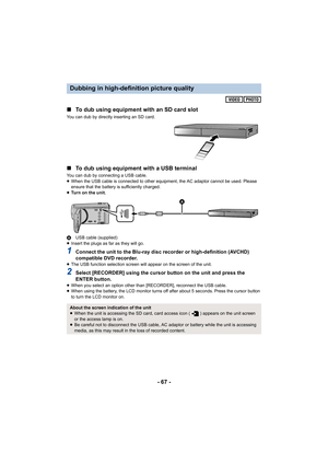 Page 67- 67 -
∫
To dub using equipment with an SD card slot
You can dub by directly inserting an SD card.
∫To dub using equipment with a USB terminal
You can dub by connecting a USB cable.
≥When the USB cable is connected to other equipment, the AC adaptor cannot be used. Please 
ensure that the battery is sufficiently charged.
≥ Turn on the unit.
A USB cable (supplied)
≥ Insert the plugs as far as they will go.
1Connect the unit to the Blu-ray disc recorder or high-definition (AVCHD) 
compatible DVD recorder....