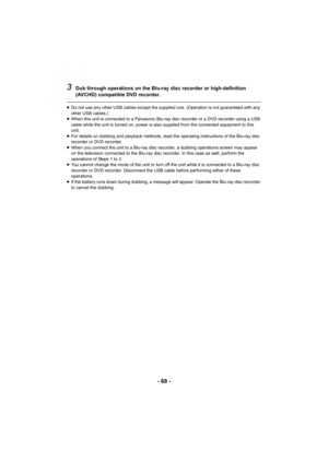 Page 68- 68 -
3Dub through operations on the Blu-ray disc recorder or high-definition 
(AVCHD) compatible DVD recorder.
≥Do not use any other USB cables except the supplied one. (Operation is not guaranteed with any 
other USB cables.)
≥ When this unit is connected to a Panasonic Blu-ray disc recorder or a DVD recorder using a USB 
cable while the unit is turned on, power is also supplied from the connected equipment to this 
unit.
≥ For details on dubbing and playback methods, read the operating instructions...