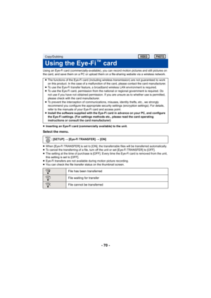 Page 70- 70 -
Using an Eye-Fi card (commercially-available), you can record motion pictures and still pictures on 
the card, and save them on a PC or upload them on a file-sharing website via a wireless network.
≥Inserting an Eye-Fi card (commercially available) to the unit.
Select the menu.
≥When [Eye-Fi TRANSFER] is set to [ON], the transferrable files will be transferred automatically.
≥ To cancel the transferring of a file, turn off the unit or set [Eye-Fi TRANSFER] to [OFF].
≥ The setting at the time of...