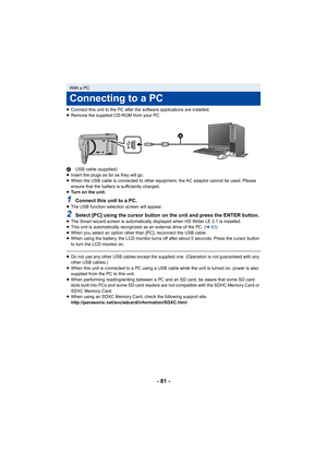 Page 81- 81 -
≥Connect this unit to the PC after the software applications are installed.
≥ Remove the supplied CD-ROM from your PC.
A USB cable (supplied)
≥ Insert the plugs as far as they will go.
≥ When the USB cable is connected to other equipment, the AC adaptor cannot be used. Please 
ensure that the battery is sufficiently charged.
≥ Turn on the unit.
1Connect this unit to a PC.≥The USB function selection screen will appear.
2Select [PC] using the cursor button on the unit and press the ENTER button.≥The...