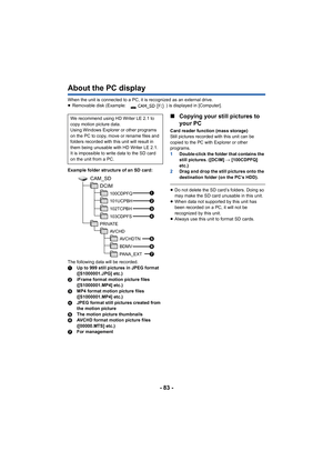 Page 83- 83 -
About the PC display
When the unit is connected to a PC, it is recognized as an external drive.
≥Removable disk (Example:  ) is displayed in [Computer].
Example folder structure of an SD card:
The following data will be recorded.
1 Up to 999 still pictures in JPEG format 
([S1000001.JPG] etc.)
2 iFrame format motion picture files 
([S1000001.MP4] etc.)
3 MP4 format motion picture files 
([S1000001.MP4] etc.)
4 JPEG format still pictures created from 
the motion picture
5 The motion picture...