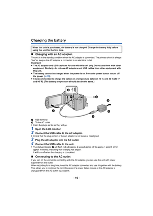 Page 10- 10 -
Charging the battery
∫Charging with an AC adaptor.
The unit is in the standby condition when the AC adaptor is connected. The primary circuit is always 
“live” as long as the AC adaptor is connected to an electrical outlet.
Important:
≥The AC adaptor and USB cable are for use with this unit only. Do not use them with other 
equipment. Similarly, do not use AC adaptors and USB cables from other equipment with 
this unit.
≥ The battery cannot be charged when the power is on. Press the power button...