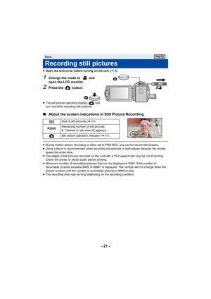 Page 21- 21 -
≥Open the lens cover before turning on the unit. ( l6)
1Change the mode to   and 
open the LCD monitor.
2Press the   button.
≥ The still picture operating display ( ) will 
turn red while recording still pictures.
∫ About the screen indications  in Still Picture Recording
≥During motion picture recording or when set to PRE-REC, you can not record still pictures.
≥ Using a tripod is recommended when recording still pictures in  dark places because the shutter 
speed becomes slow.
≥ The edges of...