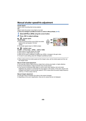 Page 49- 49 -
Manual shutter speed/Iris adjustment
Shutter Speed:
Adjust it when recording fast-moving subjects.
Iris:
Adjust it when the screen is too bright or too dark.
≥Press the Intelligent auto/Manual button to switch to Manual Mo de. (l47)
1Select [SHTR] or [IRIS] using the cursor button.
2Press  2/1 to adjust settings.
A : Shutter speed:
1/60 to 1/8000
≥ If [AUTO SLOW SHTR] is set to [ON], the shutter 
speed will be set between 1/30 and 
1/8000.
≥ The shutter speed closer to 1/8000 is faster.
B :...