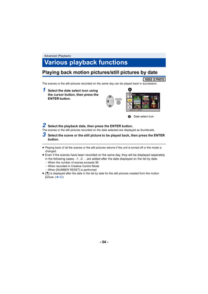 Page 54- 54 -
Playing back motion pictures/still pictures by date
The scenes or the still pictures recorded on the same day can be played back in succession.
1Select the date select icon using 
the cursor button, then press the 
ENTER button.
2Select the playback date, then press the ENTER button.The scenes or the still pictures recorded on the date selected are displayed as thumbnails.
3Select the scene or the still picture to be played back, then p ress the ENTER 
button.
≥ Playing back of all the scenes or...