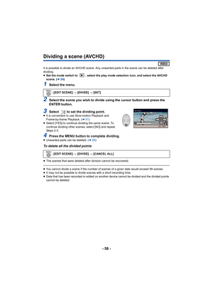 Page 58- 58 -
Dividing a scene (AVCHD)
It is possible to divide an AVCHD scene. Any unwanted parts in the scene can be deleted after 
dividing.
≥ Set the mode switch to  , select the play mode selection icon, a nd select the AVCHD 
scene. ( l24)
1Select the menu.
2Select the scene you wish to divide using the cursor button and  press the 
ENTER button.
3Select  to set the dividing point.≥ It is convenient to use Slow-motion Playback and 
Frame-by-frame Playback. ( l51)
≥ Select [YES] to continue dividing the...