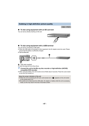 Page 67- 67 -
∫
To dub using equipment with an SD card slot
You can dub by directly inserting an SD card.
∫To dub using equipment with a USB terminal
You can dub by connecting a USB cable.
≥When the USB cable is connected to other equipment, the AC adap tor cannot be used. Please 
ensure that the battery is sufficiently charged.
≥ Tu r n   o n   t h e   u n i t .
A USB cable (supplied)
≥ Insert the plugs as far as they will go.
1Connect the unit to the Blu-ray disc recorder or high-definitio n (AVCHD)...