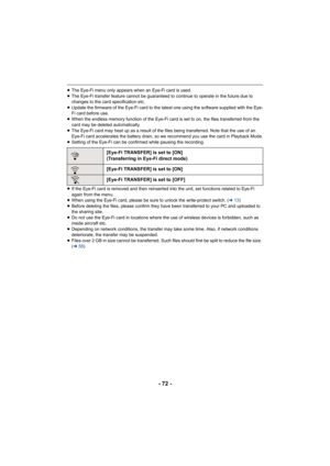 Page 72- 72 -
≥The Eye-Fi menu only appears when an Eye-Fi card is used.
≥ The Eye-Fi transfer feature cannot be guaranteed to continue to  operate in the future due to 
changes to the card specification etc.
≥ Update the firmware of the Eye-Fi card to the latest one using  the software supplied with the Eye-
Fi card before use.
≥ When the endless memory function of the Eye-Fi card is set to o n, the files transferred from the 
card may be deleted automatically.
≥ The Eye-Fi card may heat up as a result of the...