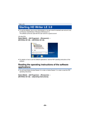 Page 84- 84 -
≥To use the software, log on as an Administrator or as user name for standard user account (only 
for Windows Vista/Windows 7/Windows 8/Windows 8.1).
The software cannot be used with the user name for a guest acco unt.
(On the PC)
Select [Start] # [All Programs]  # [Panasonic] # 
[HD Writer LE 3.0]  # [HD Writer LE 3.0].
≥ For details on how to use the software applications, read the P DF operating instructions of the 
software.
Reading the operating instru ctions of the software 
applications...