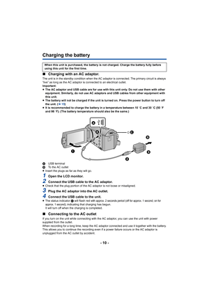 Page 10- 10 -
Charging the battery
∫Charging with an AC adaptor.
The unit is in the standby condition when the AC adaptor is con nected. The primary circuit is always 
“live” as long as the AC adaptor is connected to an electrical  outlet.
Important:
≥ The AC adaptor and USB cable are for use with this unit only. D o not use them with other 
equipment. Similarly, do not use AC adaptors and USB cables fro m other equipment with 
this unit.
≥ The battery will not be charged if the unit is turned on. Press  the...