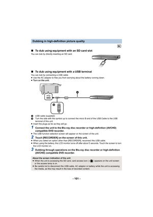 Page 101- 101 -
∫
To dub using equipment with an SD card slot
You can dub by directly inserting an SD card.
∫To dub using equipment with a USB terminal
You can dub by connecting a USB cable.
≥Use the AC adaptor to free you from worrying about the battery  running down.
≥ Tu r n   o n   t h e   u n i t .
A USB cable (supplied)
B Turn the side with the symbol up to connect the micro B end of  the USB Cable to the USB 
terminal of this unit.
≥ Insert the plugs as far as they will go.
1Connect the unit to the...