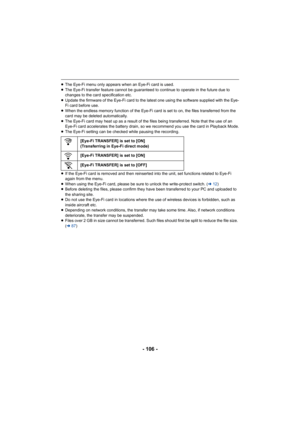 Page 106- 106 -
≥The Eye-Fi menu only appears when an Eye-Fi card is used.
≥ The Eye-Fi transfer feature cannot be guaranteed to continue to  operate in the future due to 
changes to the card specification etc.
≥ Update the firmware of the Eye-Fi card to the latest one using  the software supplied with the Eye-
Fi card before use.
≥ When the endless memory function of the Eye-Fi card is set to o n, the files transferred from the 
card may be deleted automatically.
≥ The Eye-Fi card may heat up as a result of the...