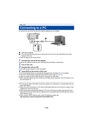 Page 114- 114 -
≥Connect this unit to the PC after the software applications are  installed.
A USB cable (supplied)
B Turn the side with the symbol up to connect the micro B end of  the USB Cable to the USB 
terminal of this unit.
≥ Insert the plugs as far as they will go.
1Connect this unit to the AC adaptor.≥Use the AC adaptor to free you from worrying about the battery  running down.
2Turn on the unit.
3Connect this unit to a PC.≥The USB function selection screen will appear.
4Touch [PC] on the screen of this...