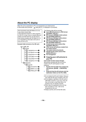 Page 116- 116 -
About the PC display
When the unit is connected to a PC, it is recognized as an external drive.
≥ Removable disk (Example:  ) is displayed in [Computer].
Example folder structure of an SD card: The following data will be recorded.
1
Up to 999 still pictures in JPEG format 
([S1000001.JPG] etc.)
2 MP4 format (1080/60p) motion picture 
files ([S1000001.MP4] etc.)
3 MP4 format (720/30p) motion picture 
files ([S1000001.MP4] etc.)
4 MP4 format (360/30p) motion picture 
files ([S1000001.MP4] etc.)
5...