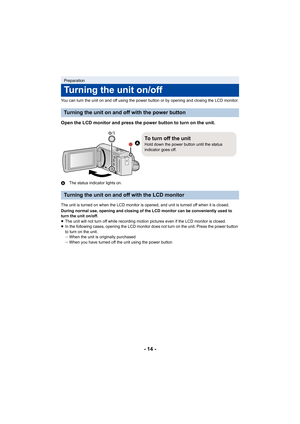 Page 14- 14 -
You can turn the unit on and off using the power button or by opening and closing the LCD monitor.
Open the LCD monitor and press the power button to turn on the  unit.
AThe status indicator lights on.
The unit is turned on when the LCD monitor is opened, and unit  is turned off when it is closed.
During normal use, opening and closing of the LCD monitor can b e conveniently used to 
turn the unit on/off.
≥ The unit will not turn off while recording motion pictures even if the LCD monitor is...