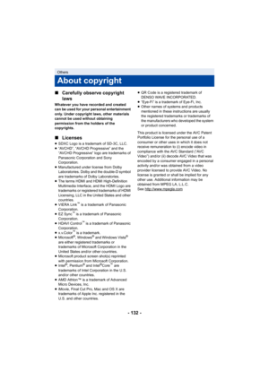 Page 132- 132 -
∫
Carefully observe copyright 
laws
Whatever you have recorded and created 
can be used for your personal entertainment 
only. Under copyright laws, other materials 
cannot be used without obtaining 
permission from the holders of the 
copyrights.
∫Licenses
≥SDXC Logo is a trademark of SD-3C, LLC.
≥ “AVCHD”, “AVCHD Progressive” and the 
“AVCHD Progressive” logo are trademarks of 
Panasonic Corporation and Sony 
Corporation.
≥ Manufactured under license from Dolby 
Laboratories. Dolby and the...