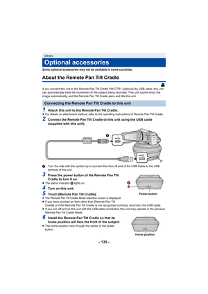 Page 135- 135 -
Some optional accessories may not be available in some countries.
About the Remote Pan Tilt Cradle
If you connect this unit to the Remote Pan Tilt Cradle VW-CTR1 (optional) by USB cable, this unit 
can automatically track the movement of the subject being recor ded. This unit zooms in/out the 
image automatically, and the Remote Pan Tilt Cradle pans and ti lts this unit.
1Attach this unit to the Remote Pan Tilt Cradle.≥For details on attachment method, refer to the operating instru ctions of...