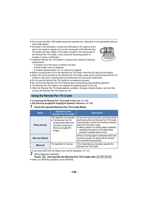Page 136- 136 -
≥Do not use any other USB cables except the supplied one. (Opera tion is not guaranteed with any 
other USB cables.)
≥ As shown in the illustration, connect the USB cable or DC cable  so that it 
will not be caught in objects such as the moving part of the Re mote Pan 
Tilt Cradle and other cables. If the cable is caught in the mov ing part of 
the Remote Pan Tilt Cradle, it may cause the recording position  to 
change or cause a malfunction.
≥ Install the Remote Pan Tilt Cradle in a location...