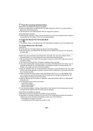 Page 137- 137 -
3Press the recording start/stop button.(When [Party Scene]/[Moving Object] is selected)
≥Before recording starts, the Remote Pan Tilt Cradle rotates and  returns to its home position. It 
takes time until recording starts.
≥ The Remote Pan Tilt Cradle operates within the range set in adv ance.
(When [Manual] is selected)
≥ Performing the operation of Step 2 during recording may cause t he recording screen to shake or 
the Remote Pan Tilt Cradle to move from its original location.
To switch the...