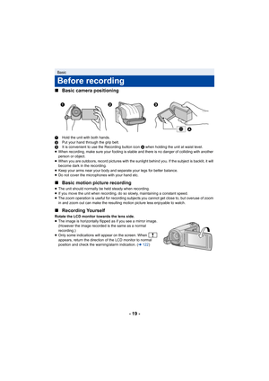 Page 19- 19 -
∫
Basic camera positioning
1 Hold the unit with both hands.
2 Put your hand through the grip belt.
3 It is convenient to use the Recording button icon  A when holding the unit at waist level.
≥ When recording, make sure your footing is stable and there is n o danger of colliding with another 
person or object.
≥ When you are outdoors, record pictures with the sunlight behind  you. If the subject is backlit, it will 
become dark in the recording.
≥ Keep your arms near your body and separate your...