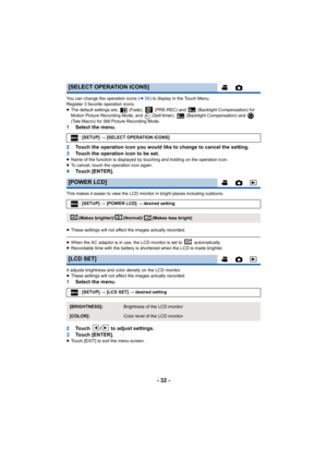 Page 32- 32 -
You can change the operation icons (l56) to display in the Touch Menu.
Register 3 favorite operation icons.
≥ The default settings are,   (Fade),   (PRE-REC) and   (Backlight C ompensation) for 
Motion Picture Recording Mode, and   (Self-timer),   (Backlight C ompensation) and   
(Tele Macro) for Still Picture Recording Mode.
1 Select the menu.
2 Touch the operation icon you would like to change to cancel the  setting.
3 Touch the operation icon to be set.
≥Name of the function is displayed by...