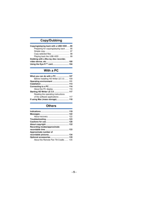 Page 5- 5 -
Copy/Dubbing
Copying/playing back with a USB HDD ..... 95Preparing for copying/playing back .......  95
Simple copy ...........................................  97
Copy selected files ................................  98
Playing back the USB HDD ...................  99
Dubbing with a Blu-ray disc recorder, 
video device, etc. ....................................... 100
Using the Eye-Fi™ card............................. 104
With a PC
What you can do with a PC ....................... 107 Before...