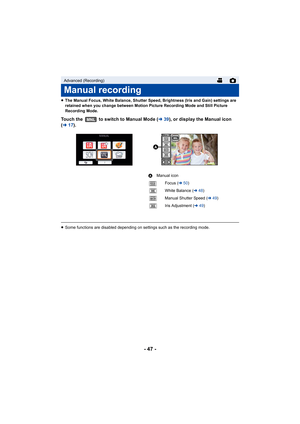 Page 47- 47 -
≥The Manual Focus, White Balance, Shutter Speed, Brightness (Iris and Gain) settings are 
retained when you change between Motion Picture Recording Mode and Still Picture 
Recording Mode.
Touch the   to switch to Manual Mode ( l39), or display the Manual icon 
( l 17). 
≥Some functions are disabled depending on settings such as the r ecording mode.
Advanced (Recording)
Manual recording
MNL
FOCUSWBSHTRIRIS

MNL
AManual icon
Focus ( l50)
White Balance ( l48)
Manual Shutter Speed ( l49)
Iris...