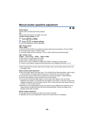 Page 49- 49 -
Manual shutter speed/iris adjustment
Shutter Speed:
Adjust it when recording fast-moving subjects.
Iris:
Adjust it when the screen is too bright or too dark.
≥Switch to Manual Mode. ( l47)
1Touch [SHTR] or [IRIS].
2Touch  /  to adjust settings.≥Touch [SHTR]/[IRIS] to end the adjustment.
: Shutter speed:
1/60 to 1/8000
≥ If [AUTO SLOW SHTR] is set to [ON], the shutter speed will be s et between 1/30 and 1/8000.
≥ The shutter speed closer to 1/8000 is faster.
≥ The shutter speed will be set between...