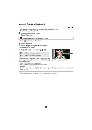 Page 50- 50 -
Manual Focus adjustment
If auto focusing is difficult due to the conditions, then use Manual Focus.
≥ Switch to Manual Mode. ( l47)
1(When MF assist function is used)Select the menu.
≥Touch   to display the Manual icon.
2Touch [FOCUS].
3Touch [MF] to change to Manual Focus.≥MF appears on the screen.
4Adjust the focus by touching  / .
The in-focus area is displayed in blue. The normal screen 
returns approximately 2 seconds after you finish bringing 
the subject into focus.
≥Touch [FOCUS] to end...