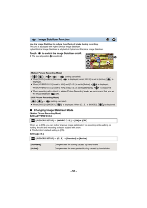 Page 52- 52 -
Use the Image Stabilizer to reduce the effects of shake during recording.
This unit is equipped with Hybrid Optical Image Stabilizer.
Hybrid Optical Image Stabilizer is a hybrid of Optical and Elec trical Image Stabilizer.
Touch   to switch the Image Stabilizer on/off.≥The icon at position  A is switched.
∫Changing Image Stabilizer Mode
(Motion Picture Recording Mode)
Setting [HYBRID O.I.S.]
When set to [ON], you can further improve image stabilization f or recording while walking, or 
holding the...