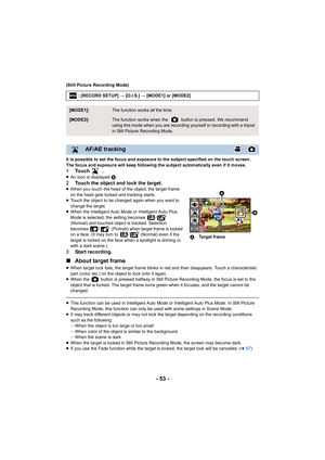 Page 53- 53 -
(Still Picture Recording Mode)
It is possible to set the focus and exposure to the subject specified on the touch screen.
The focus and exposure will keep following the subject automati cally even if it moves.
1To u c h   .≥An icon is displayed  B.2Touch the object and lock the target.≥When you touch the head of the object, the target frame 
on the head gets locked and tracking starts.
≥ Touch the object to be changed again when you want to 
change the target.
≥ When the Intelligent Auto Mode or...