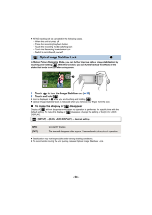 Page 54- 54 -
≥AF/AE tracking will be canceled in the following cases.
jWhen the unit is turned off
j Press the recording/playback button
j Touch the recording mode switching icon
j Touch the Recording Mode button icon
j Switch to recording of yourself
In Motion Picture Recording Mode, you can further improve optical image stabilization by 
touching and holding  . With this function, you can further redu ce the effects of the 
shake that tends to occur when using zoom.
1 Touch   to turn the Image Stabilizer on....