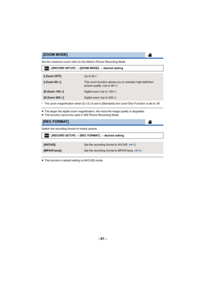 Page 61- 61 -
Set the maximum zoom ratio for the Motion Picture Recording Mode.
* The zoom magnification when [O.I.S.] is set to [Standard] and  Level Shot Function is set to off.
≥The larger the digital zoom magnification, the more the image q uality is degraded.
≥ This function cannot be used in Still Picture Recording Mode.
Switch the recording format of motion picture.
≥ This function’s default setting is [AVCHD] mode.
[ZOOM MODE]
: [RECORD SETUP]  # [ZOOM MODE] # desired setting
[i.Zoom OFF]:Up to 62 k*...
