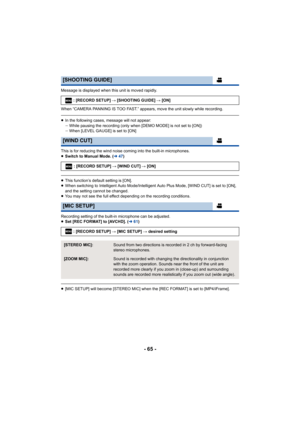 Page 65- 65 -
Message is displayed when this unit is moved rapidly.
When “CAMERA PANNING IS TOO FAST.” appears, move the unit slowly while recording.
≥In the following cases, message will not appear:
jWhile pausing the recording (only when [DEMO MODE] is not set t o [ON])
j When [LEVEL GAUGE] is set to [ON]
This is for reducing the wind noise coming into the built-in mi crophones.
≥ Switch to Manual Mode. ( l47)
≥This function’s default setting is [ON].
≥ When switching to Intelligent Auto Mode/Intelligent Auto...