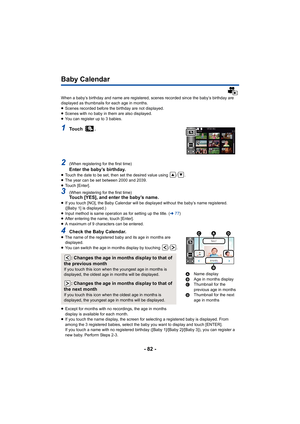 Page 82- 82 -
Baby Calendar
When a baby’s birthday and name are registered, scenes recorded since the baby’s birthday are 
displayed as thumbnails for each age in months.
≥ Scenes recorded before the birthday are not displayed.
≥ Scenes with no baby in them are also displayed.
≥ You can register up to 3 babies.
1To u c h   .
2(When registering for the first time)Enter the baby’s birthday.≥Touch the date to be set, then set the desired value using  / .
≥ The year can be set between 2000 and 2039.
≥ Touch...