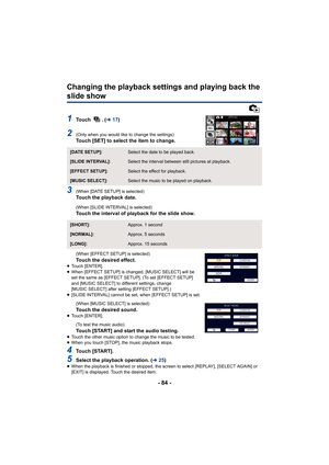 Page 84- 84 -
Changing the playback settings and playing back the 
slide show
1To u c h   .   (l17)
2(Only when you would like to change the settings)Touch [SET] to select the item to change.
3(When [DATE SETUP] is selected)Touch the playback date.
(When [SLIDE INTERVAL] is selected)Touch the interval of playback for the slide show.
(When [EFFECT SETUP] is selected)
Touch the desired effect.≥Touch [ENTER].
≥ When [EFFECT SETUP] is changed, [MUSIC SELECT] will be 
set the same as [EFFECT SETUP]. (To set [EFFECT...