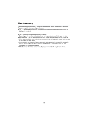 Page 106- 106 -
About recovery
If faulty management information is found, the messages may appear and a repair is performed. 
(Repairing may take time depending on the error.)
≥ is displayed when abnormal management information is detected when the scenes are 
displayed in thumbnail. 
≥ Use a sufficiently charged battery or the AC adaptor.
≥ Depending on the condition of the data, it may not be possible to completely repair the data.
≥ If recovery fails, it will not be possible to play back scenes recorded...