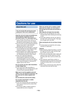 Page 112- 112 -
Keep this unit as far away as possible from 
electromagnetic equipment (such as 
microwave ovens, TVs, video games etc.).
≥If you use this unit on top of or near a TV, the 
pictures and/or sound on this unit may be 
disrupted by electromagnetic wave radiation.
≥ Do not use this unit near cell phones because 
doing so may result in noise adversely 
affecting the pictures and/or sound.
≥ Recorded data may be damaged, or pictures 
may be distorted, by strong magnetic fields 
created by speakers or...